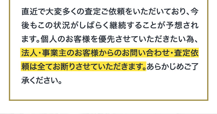 個人のお客様を優先させていただきたい為、法人・事業主のお客様からのお問い合わせ・査定依頼は全てお断りさせていただきます