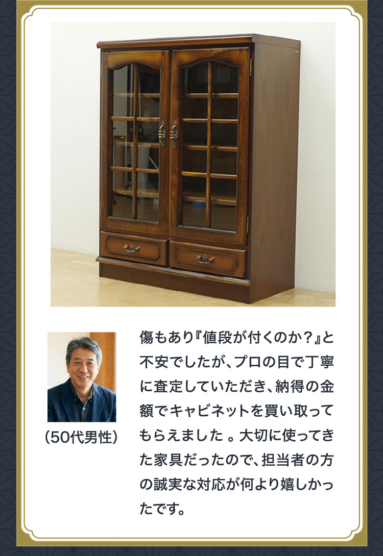 お客様の声（50代男性）傷もあり値段が付くのか不安でしたが、プロの目で丁寧に査定していただき納得の金額でキャビネットを買い取ってもらえました