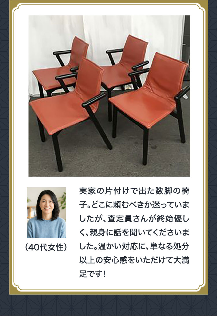お客様の声（40代女性）実家の片付けで出た数脚の椅子。査定員さんが終始優しく親身に話を聞いてくださいました
