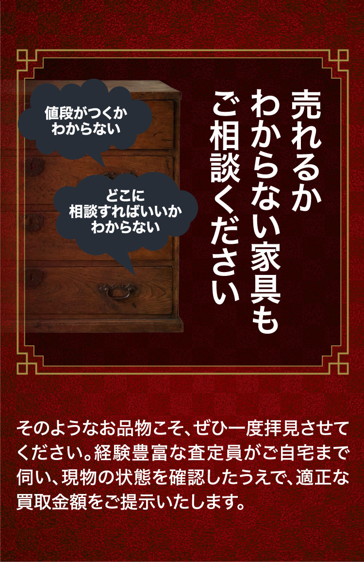 売れるかわからない家具もご相談ください。経験豊富な査定員がご自宅まで伺い、現物の状態を確認したうえで適正な買取金額をご提示いたします