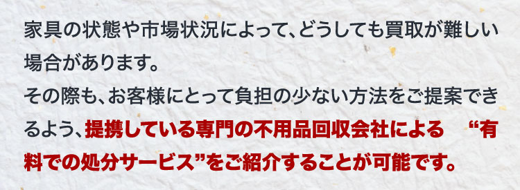 家具の状態や市場状況によって、どうしても買取が難しい場合があります。その際も、お客様にとって負担の少ない方法をご提案できるよう、提携している専門の不用品回収会社による「有料での処分サービス」をご紹介することが可能です。