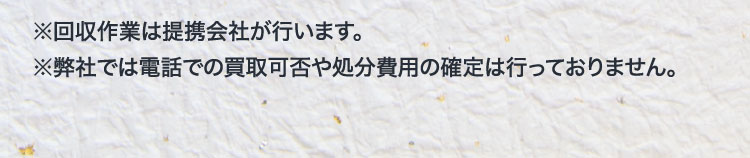 ※回収作業は提携会社が行います。※弊社では電話での買取可否や処分費用の確定は行っておりません。