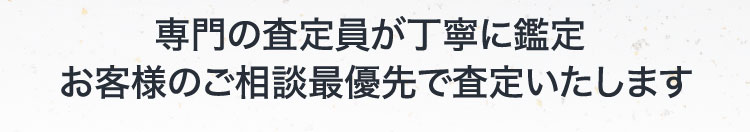 専門の査定員が丁寧に鑑定 お客様のご相談最優先で査定いたします