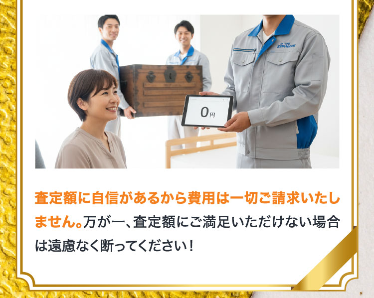 査定額に自信があるから費用は一切ご請求いたしません。万が一、査定額にご満足いただけない場合は遠慮なく断ってください！