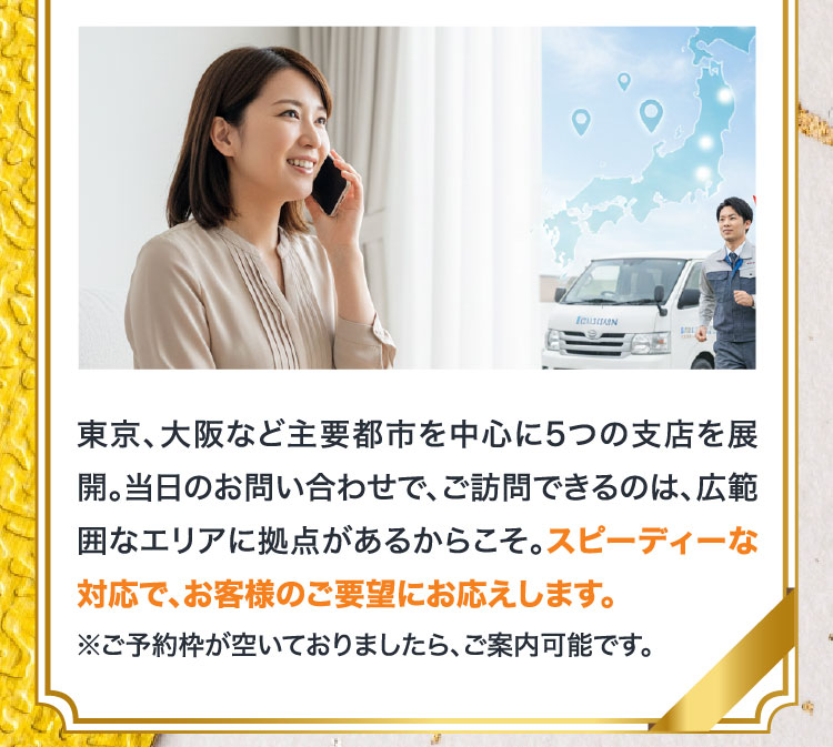 東京、大阪など主要都市を中心に5つの支店を展開。当日のお問い合わせで、ご訪問できるのは、広範囲なエリアに拠点があるからこそ。スピーディーな対応で、お客様のご要望にお応えします。※ご予約枠が空いておりましたら、ご案内可能です。