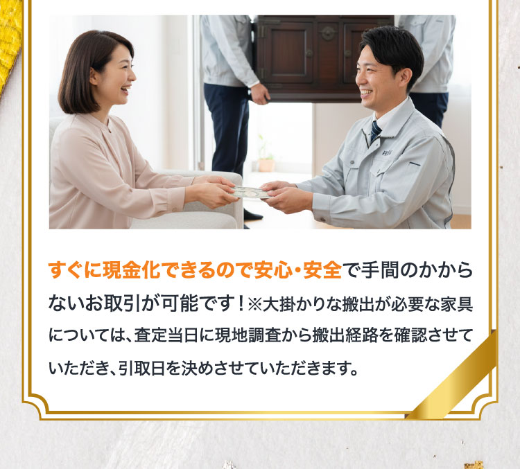 すぐに現金化できるので安心・安全で手間のかからないお取引が可能です！※大掛かりな搬出が必要な家具については、査定当日に現地調査から搬出経路を確認させていただき、引取日を決めさせていただきます。