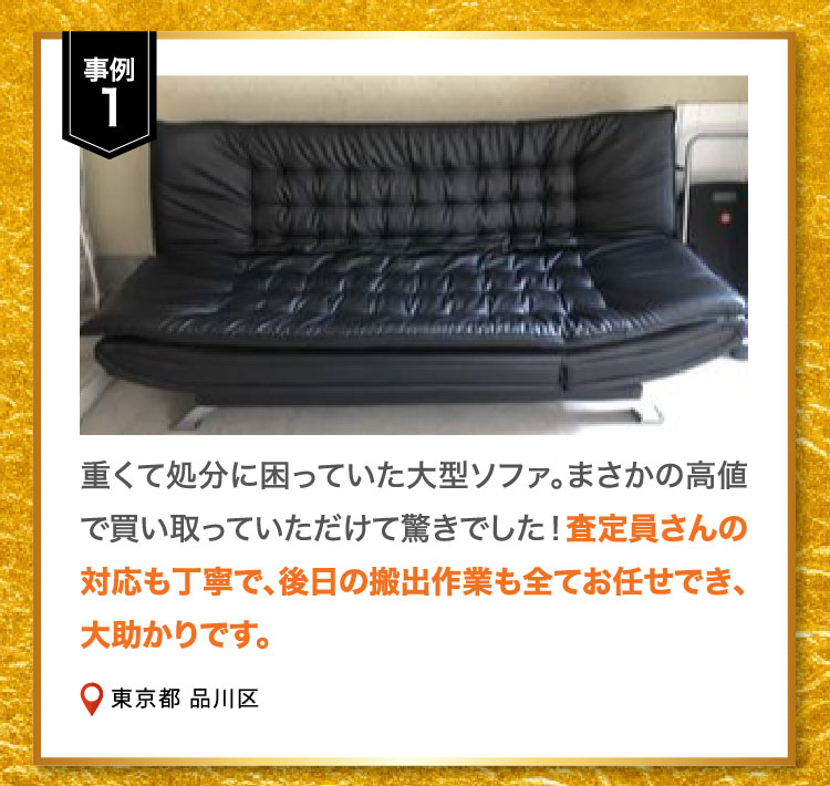 事例1 重くて処分に困っていた大型ソファ。まさかの高値で買い取っていただけて驚きでした！査定員さんの対応も丁寧で、後日の搬出作業も全てお任せでき、大助かりです。東京都 品川区