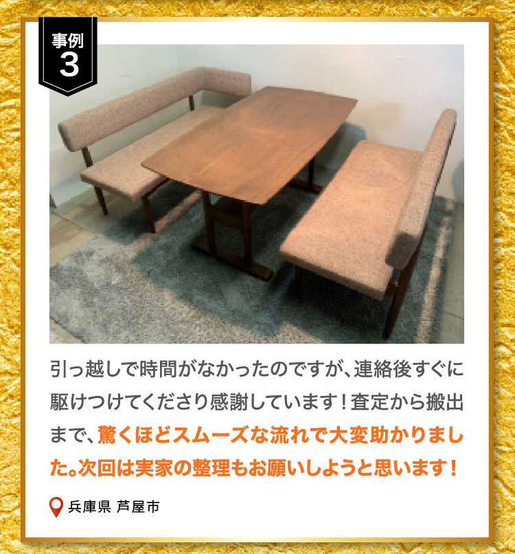 事例3 引っ越しで時間がなかったのですが、連絡後すぐに駆けつけてくださり感謝しています！査定から搬出まで、驚くほどスムーズな流れで大変助かりました。次回は実家の整理もお願いしようと思います！兵庫県 芦屋市