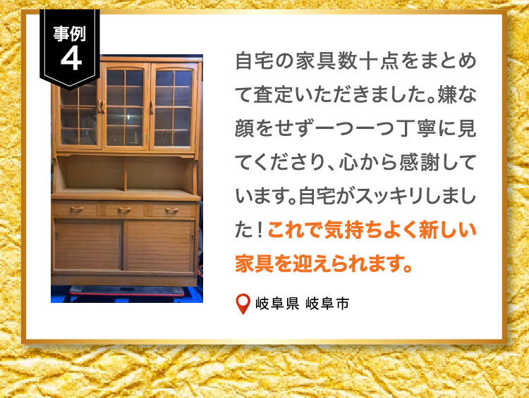 事例4 自宅の家具数十点をまとめて査定いただきました。嫌な顔をせず一つ一つ丁寧に見てくださり、心から感謝しています。自宅がスッキリしました！これで気持ちよく新しい家具を迎えられます。岐阜県 岐阜市