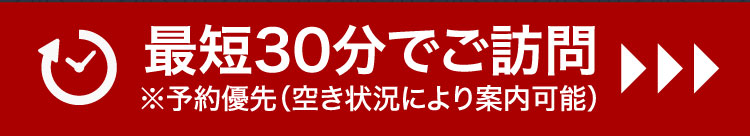 最短30分でご訪問 ※予約優先（空き状況により案内可能）