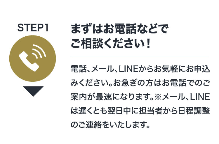 STEP1 まずはお電話などでご相談ください！電話、メール、LINEからお気軽にお申込みください。お急ぎの方はお電話でのご案内が最速になります。※メール、LINEは遅くとも翌日中に担当者から日程調整のご連絡をいたします。
