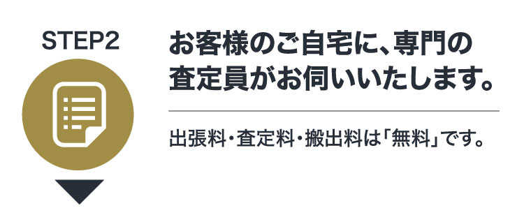 STEP2 お客様のご自宅に、専門の査定員がお伺いいたします。出張料・査定料・搬出料は「無料」です。