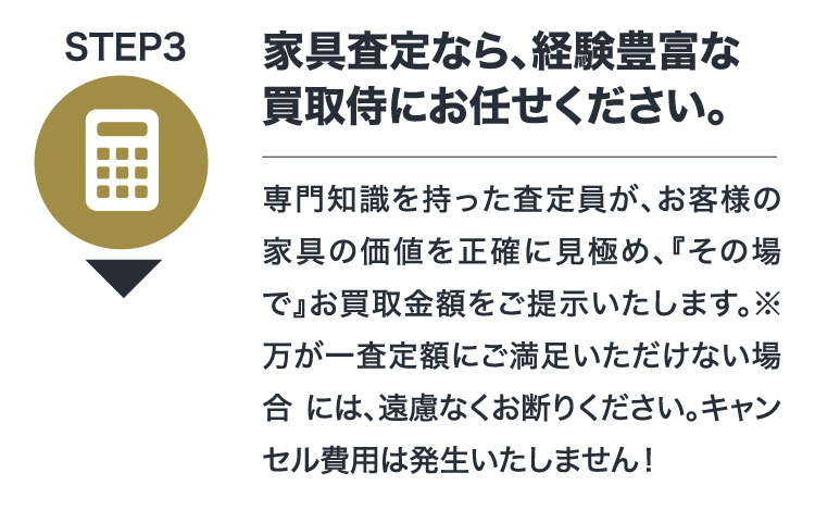 STEP3 家具査定なら、経験豊富な買取侍にお任せください。専門知識を持った査定員が、お客様の家具の価値を正確に見極め、『その場で』お買取金額をご提示いたします。※万が一査定額にご満足いただけない場合には、遠慮なくお断りください。キャンセル費用は発生いたしません！