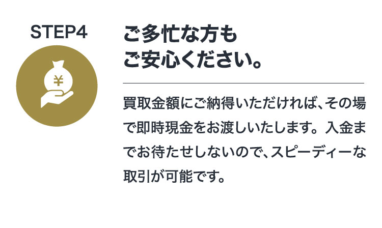 STEP4 ご多忙な方もご安心ください。買取金額にご納得いただければ、その場で即時現金をお渡しいたします。入金までお待たせしないので、スピーディーな取引が可能です。