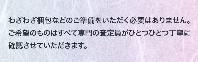 わざわざ梱包などのご準備をいただく必要はありません。ご希望のものはすべて専門の査定員がひとつひとつ丁寧に確認させていただきます。