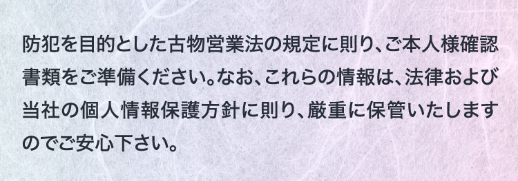 防犯を目的とした古物営業法の規定に則り、ご本人様確認書類をご準備ください。なお、これらの情報は、法律および当社の個人情報保護方針に則り、厳重に保管いたしますのでご安心下さい。