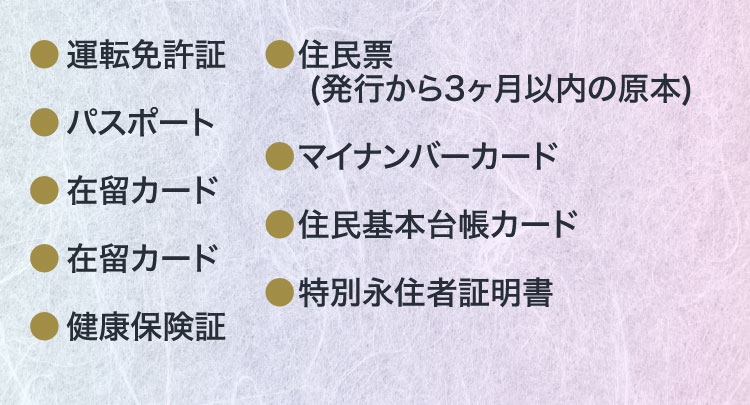 運転免許証、パスポート、在留カード、健康保険証、住民票（発行から3ヶ月以内の原本）、マイナンバーカード、住民基本台帳カード、特別永住者証明書