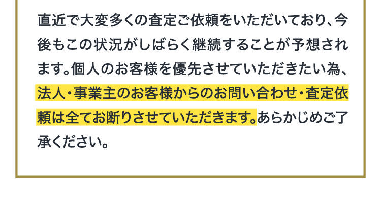 直近で大変多くの査定ご依頼をいただいており、今後もこの状況がしばらく継続することが予想されます。個人のお客様を優先させていただきたい為、法人・事業主のお客様からのお問い合わせ・査定依頼は全てお断りさせていただきます。あらかじめご了承ください。
